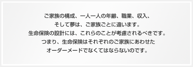 ご家族の構成、一人一人の年齢、職業、収入、そして夢は、家族ごとに違います。生命保険の設計には、これらのことが考慮されるべきです。つまり、生命保険はそれぞれのご家族にあわせたオーダーメイドでなくてはならないのです。