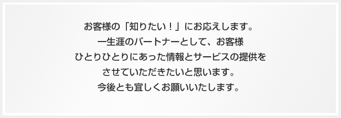 お客様の「知りたい！」にお応えします。一生涯のパートナーとして、お客様ひとりひとりにあった情報サービスとサービスの提供をさせていただきたいと思います。今後とも宜しくお願いいたします。